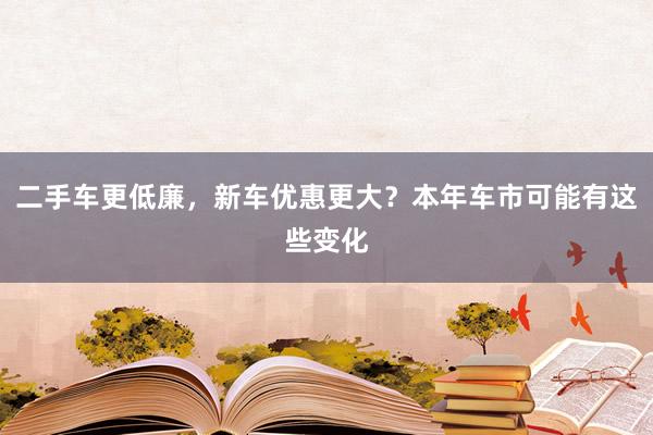 二手车更低廉，新车优惠更大？本年车市可能有这些变化