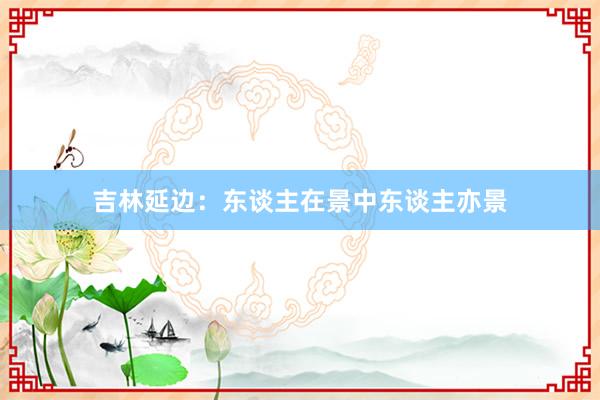 吉林延边：东谈主在景中东谈主亦景
