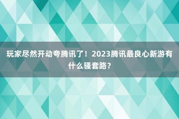 玩家尽然开动夸腾讯了！2023腾讯最良心新游有什么骚套路？