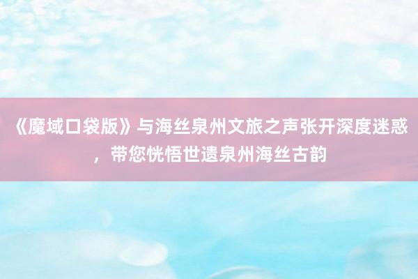 《魔域口袋版》与海丝泉州文旅之声张开深度迷惑，带您恍悟世遗泉州海丝古韵