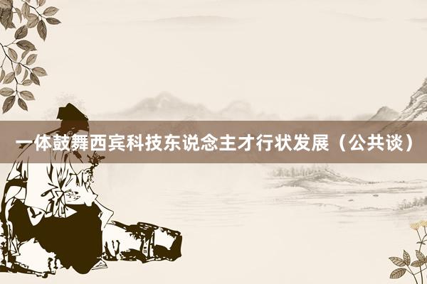 一体鼓舞西宾科技东说念主才行状发展（公共谈）