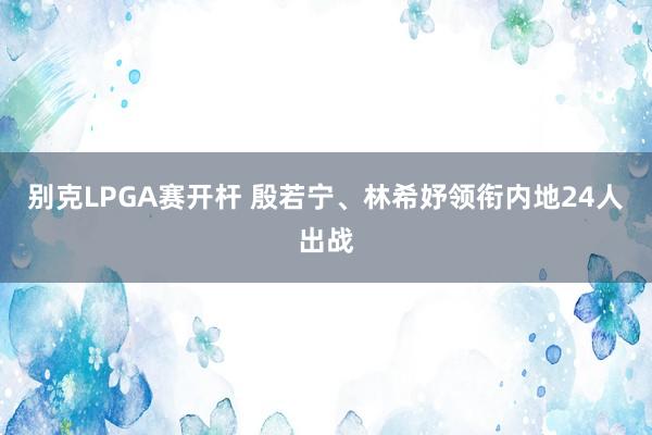 别克LPGA赛开杆 殷若宁、林希妤领衔内地24人出战