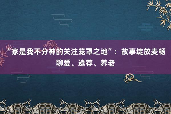 “家是我不分神的关注笼罩之地”：故事绽放麦畅聊爱、遴荐、养老