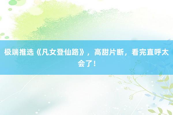 极端推选《凡女登仙路》，高甜片断，看完直呼太会了！