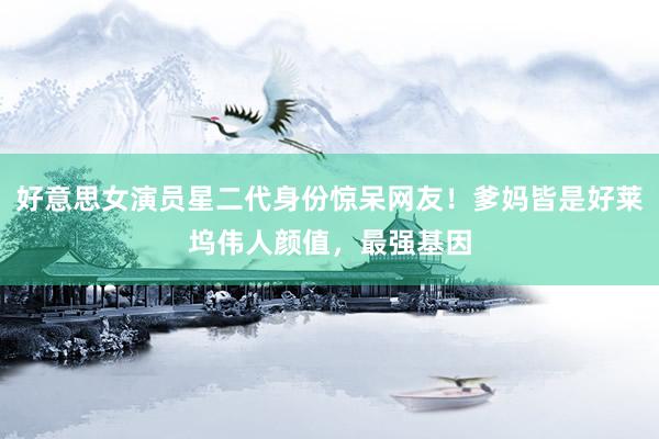 好意思女演员星二代身份惊呆网友！爹妈皆是好莱坞伟人颜值，最强基因