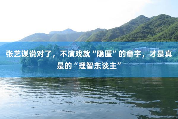 张艺谋说对了，不演戏就“隐匿”的章宇，才是真是的“理智东谈主”