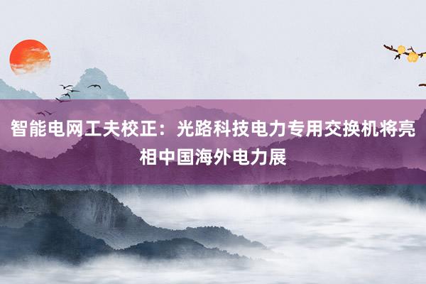 智能电网工夫校正：光路科技电力专用交换机将亮相中国海外电力展