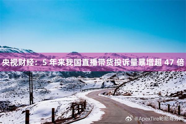 央视财经：5 年来我国直播带货投诉量暴增超 47 倍
