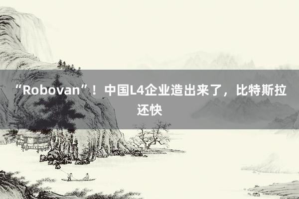 “Robovan”！中国L4企业造出来了，比特斯拉还快
