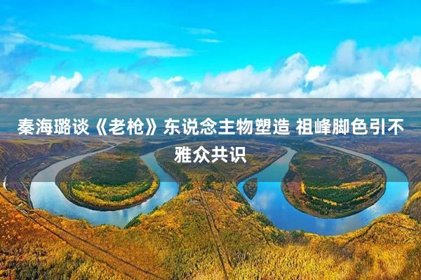 秦海璐谈《老枪》东说念主物塑造 祖峰脚色引不雅众共识