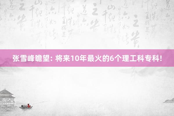 张雪峰瞻望: 将来10年最火的6个理工科专科!