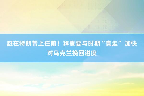 赶在特朗普上任前！拜登要与时期“竞走” 加快对乌克兰挽回进度