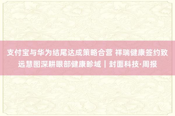 支付宝与华为结尾达成策略合营 祥瑞健康签约致远慧图深耕眼部健康畛域｜封面科技·周报