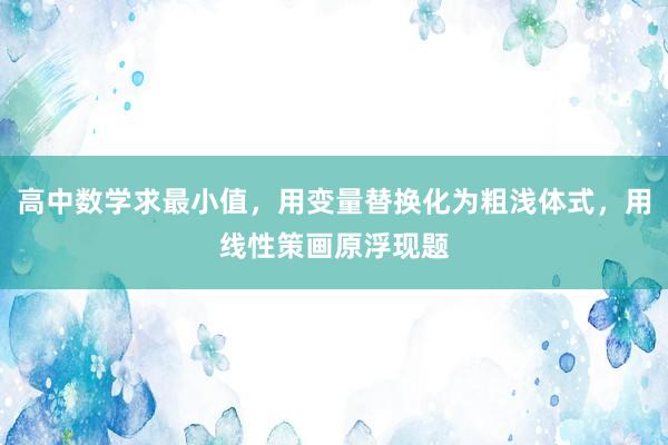 高中数学求最小值，用变量替换化为粗浅体式，用线性策画原浮现题
