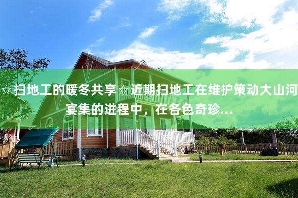 ☆扫地工的暖冬共享☆近期扫地工在维护策动大山河宴集的进程中,在各色奇珍...