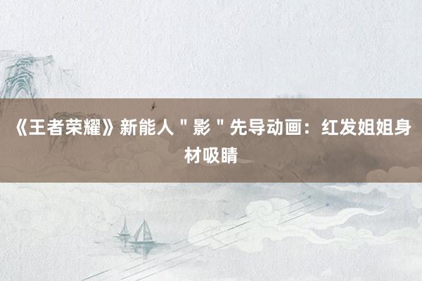《王者荣耀》新能人＂影＂先导动画：红发姐姐身材吸睛