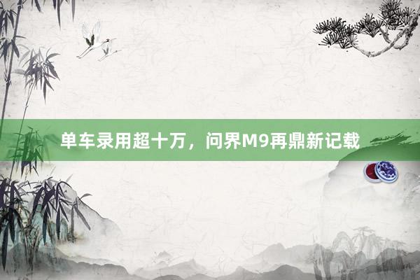 单车录用超十万，问界M9再鼎新记载