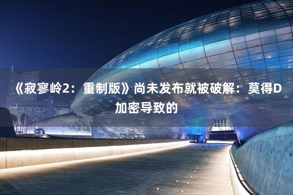 《寂寥岭2：重制版》尚未发布就被破解：莫得D加密导致的