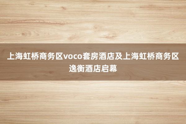 上海虹桥商务区voco套房酒店及上海虹桥商务区逸衡酒店启幕