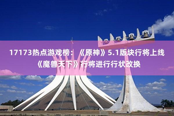 17173热点游戏榜：《原神》5.1版块行将上线 《魔兽天下》行将进行行状改换