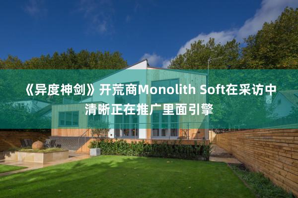 《异度神剑》开荒商Monolith Soft在采访中清晰正在推广里面引擎