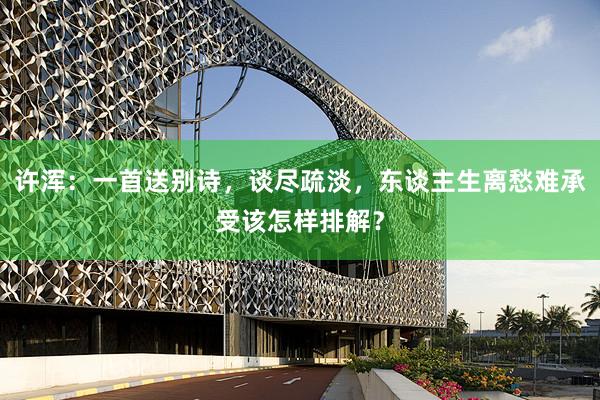 许浑：一首送别诗，谈尽疏淡，东谈主生离愁难承受该怎样排解？