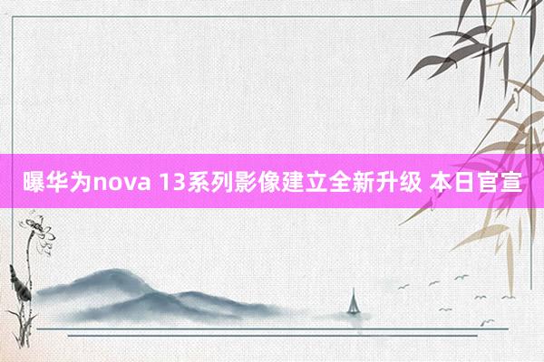 曝华为nova 13系列影像建立全新升级 本日官宣