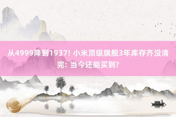 从4999降到1937! 小米顶级旗舰3年库存齐没清完: 当今还能买到?