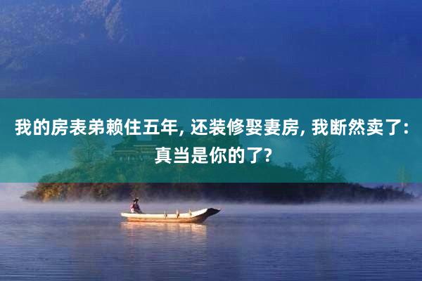 我的房表弟赖住五年, 还装修娶妻房, 我断然卖了: 真当是你的了?
